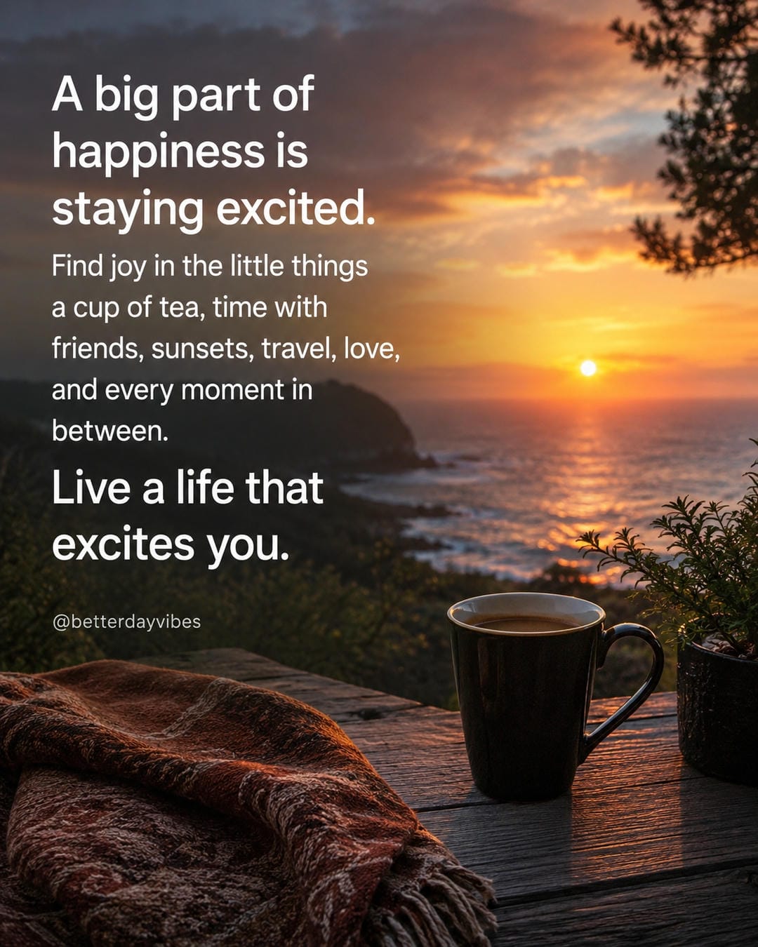 A big part of happiness is staying excited. Find joy in the little things a cup of tea, time with friends, sunsets, travel, love, and every moment in between. Live a life that excites you
