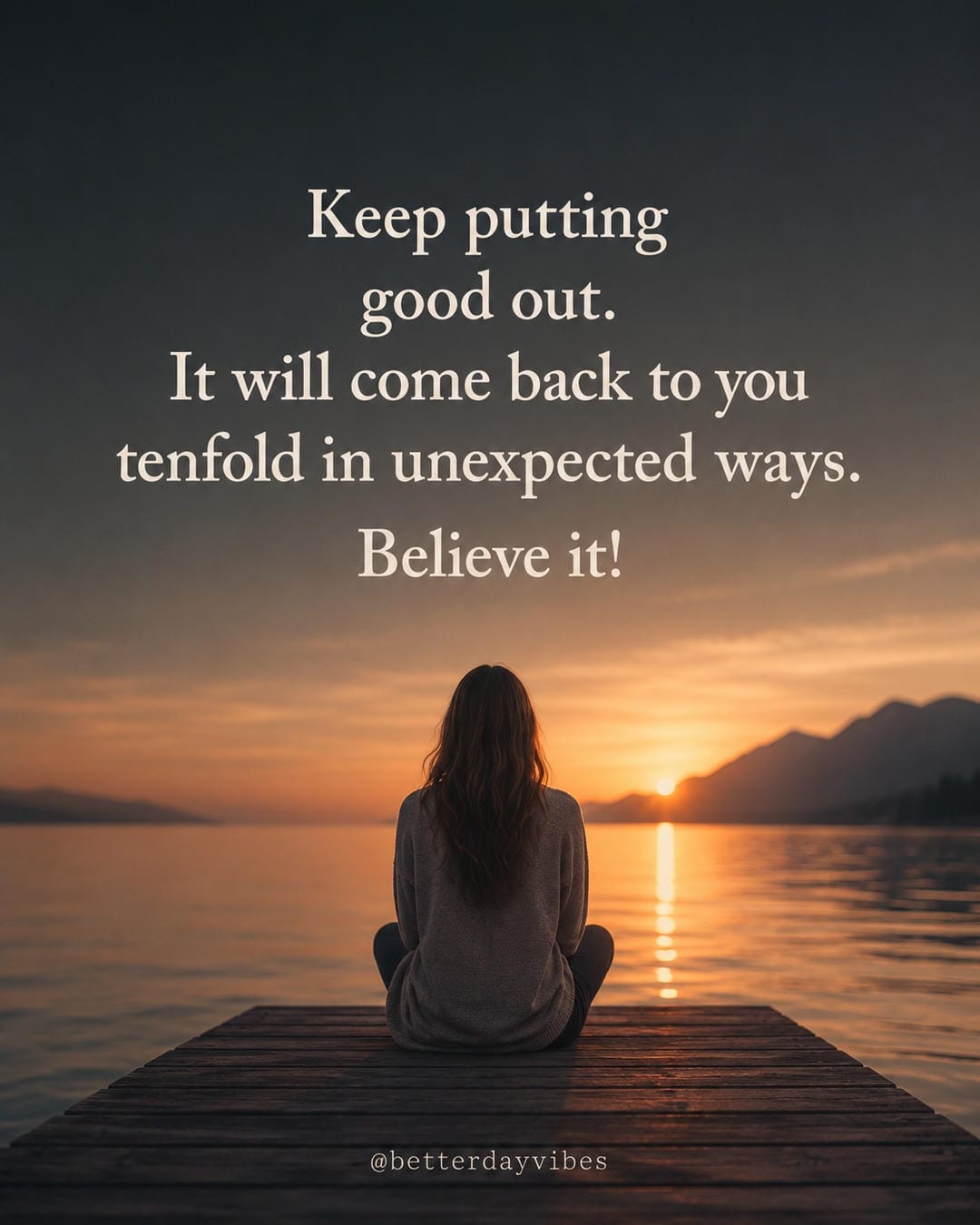 Keep putting good out. It will come back to you tenfold in unexpected ways. Believe it!