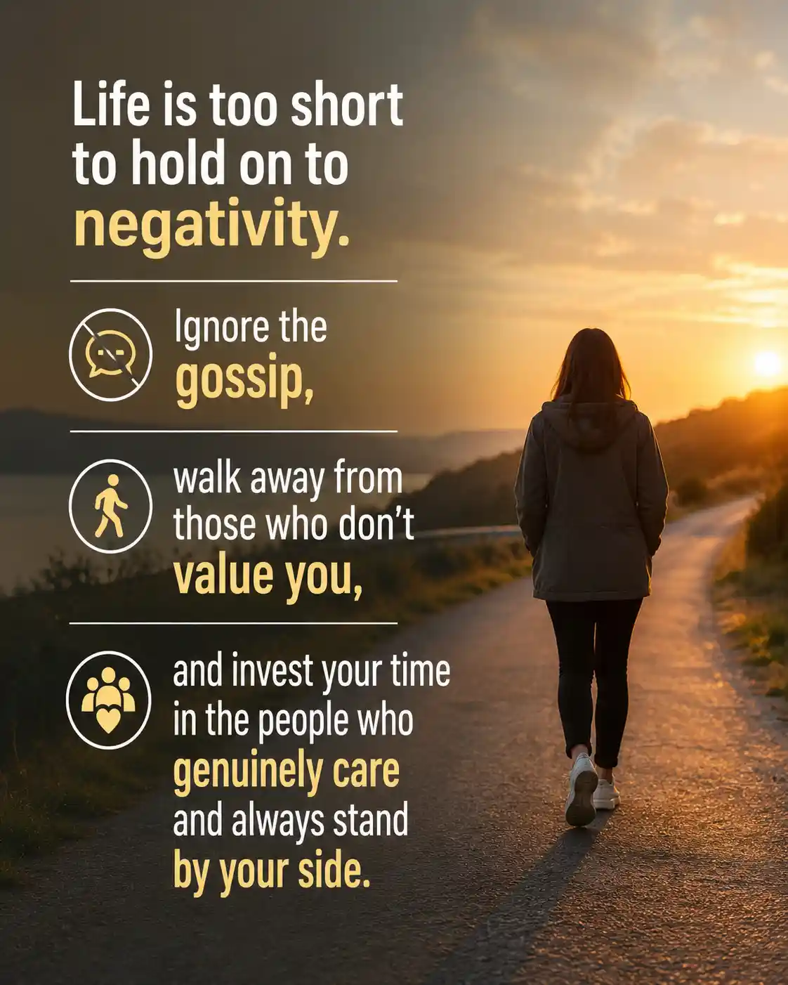 Life is too short to hold on to negativity. Ignore the gossip, walk away from those who don’t value you, and invest your time in the people who genuinely care and always stand by your side