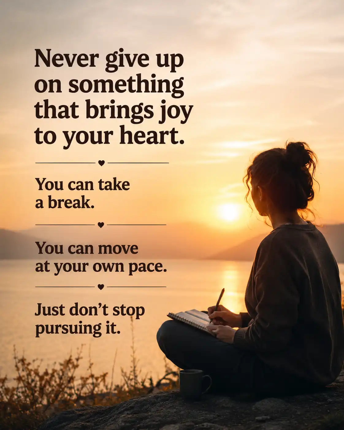 Never give up on something that brings joy to your heart. You can take a break. You can move at your own pace. Just don't stop pursuing it.
