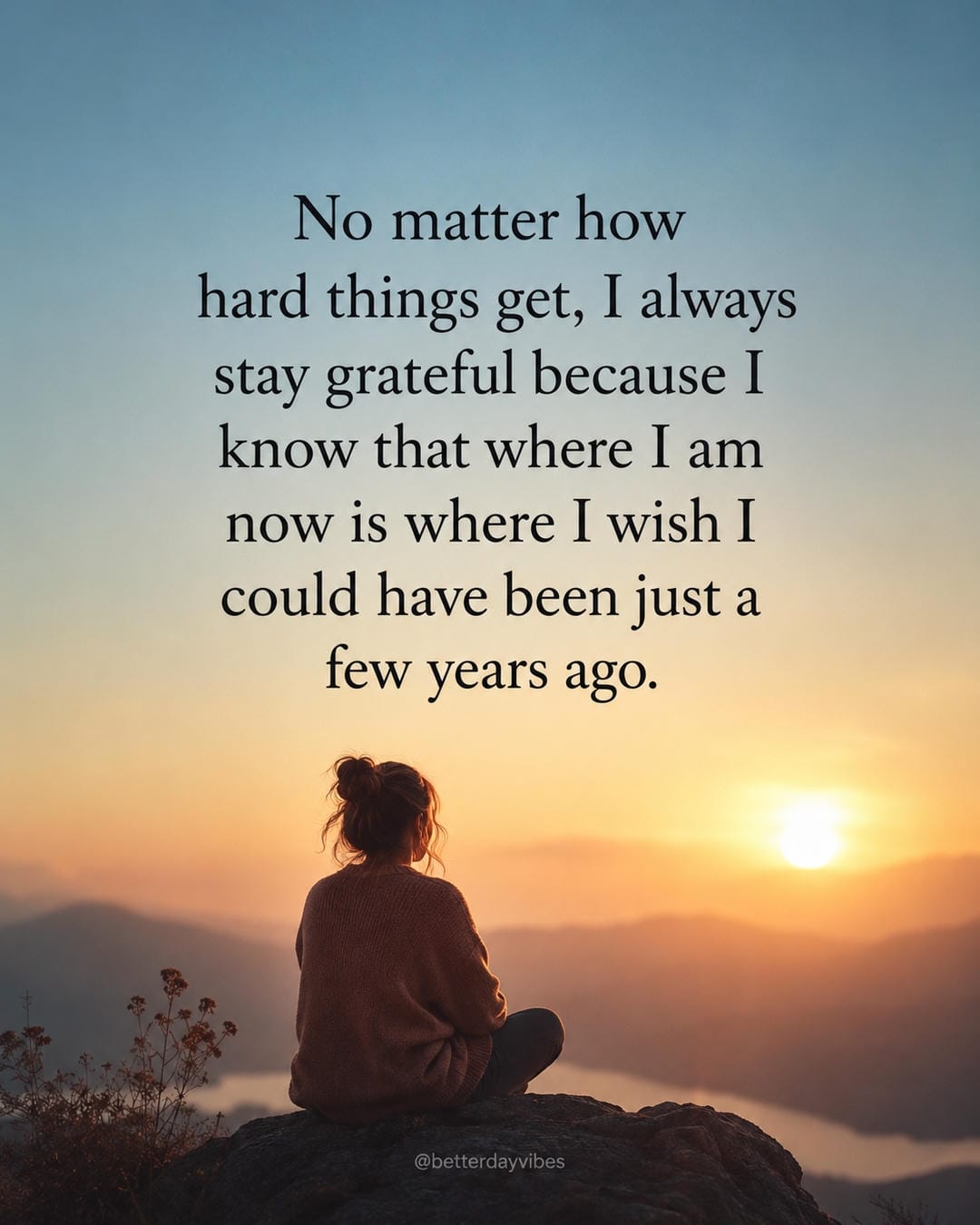 No matter how hard things get, I always stay grateful because I know that where I am now is where I wish I could have been just a few years ago