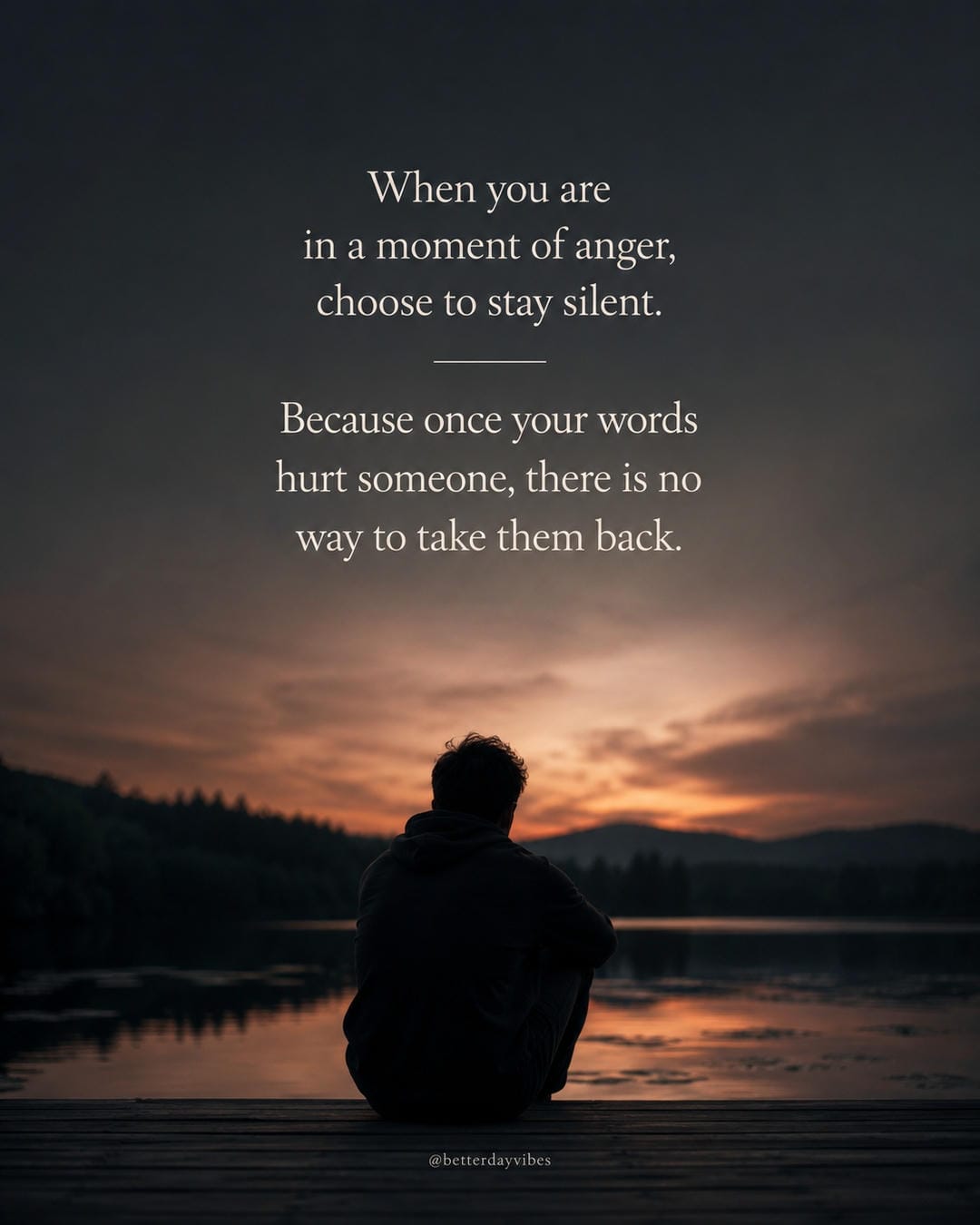 When you are in a moment of anger, choose to stay silent. Because once your words hurt someone, there is no way to take them back